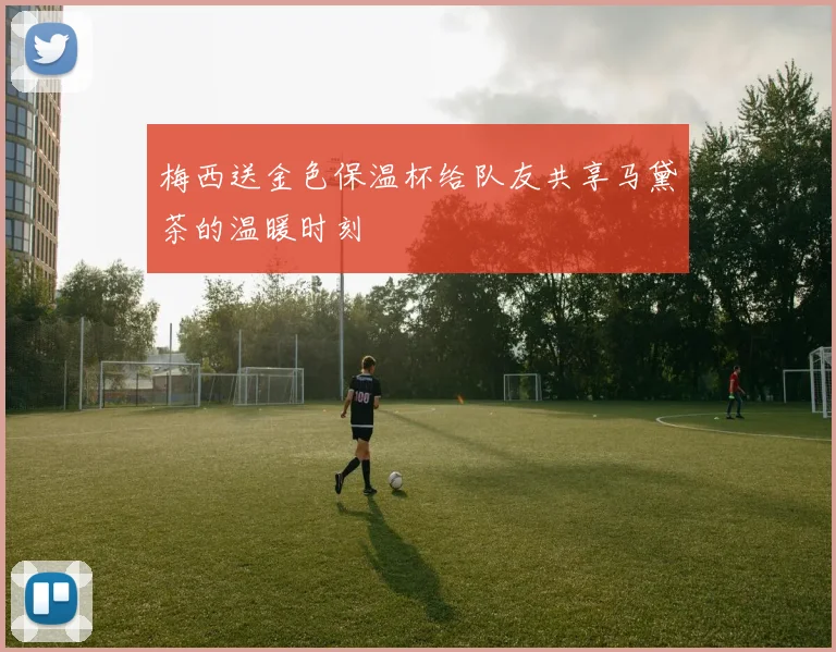 梅西送金色保温杯给队友共享马黛茶的温暖时刻