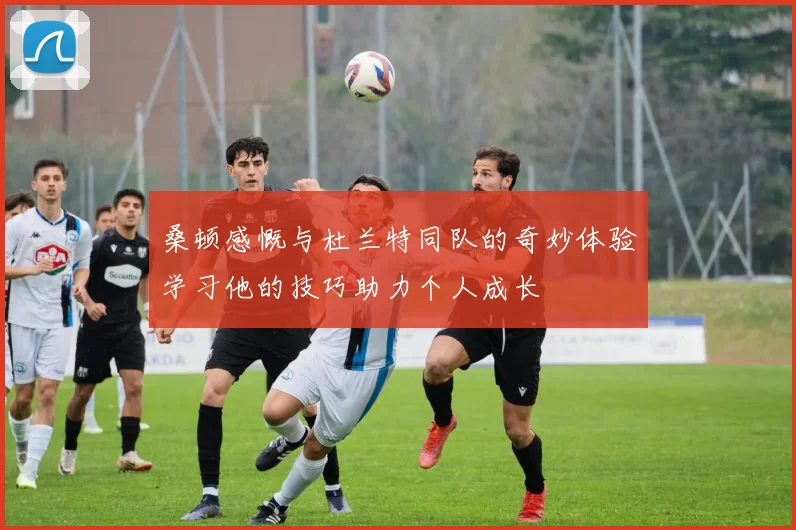 桑顿感慨与杜兰特同队的奇妙体验学习他的技巧助力个人成长