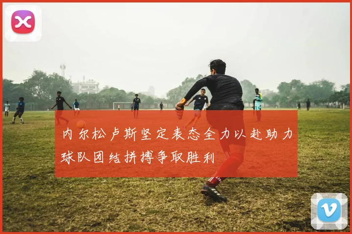 内尔松卢斯坚定表态全力以赴助力球队团结拼搏争取胜利
