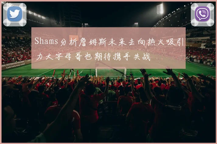 Shams分析詹姆斯未来去向热火吸引力大字母哥也期待携手共战
