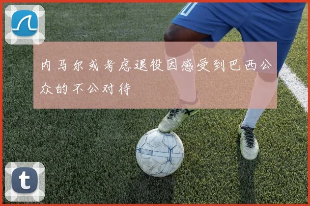 内马尔或考虑退役因感受到巴西公众的不公对待