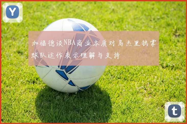 加福德谈NBA商业本质对乌杰里执掌球队运作表示理解与支持
