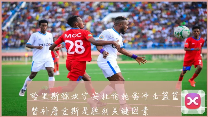 哈里斯称坎宁安杜伦轮番冲击篮筐替补詹金斯是胜利关键因素