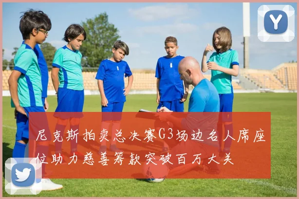 尼克斯拍卖总决赛G3场边名人席座位助力慈善筹款突破百万大关