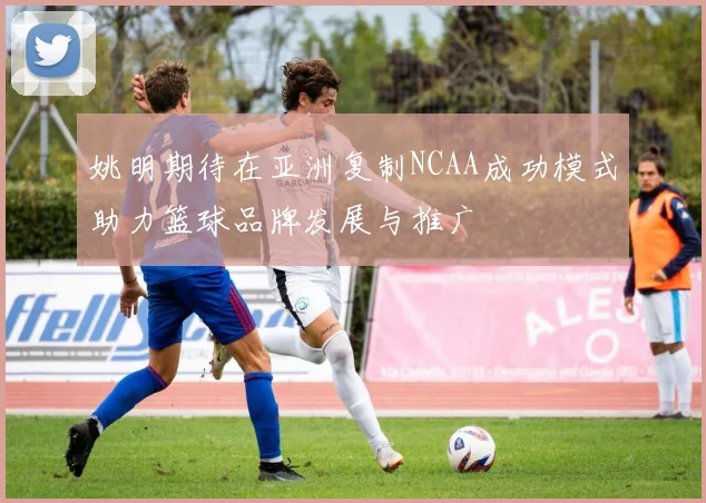 姚明期待在亚洲复制NCAA成功模式助力篮球品牌发展与推广