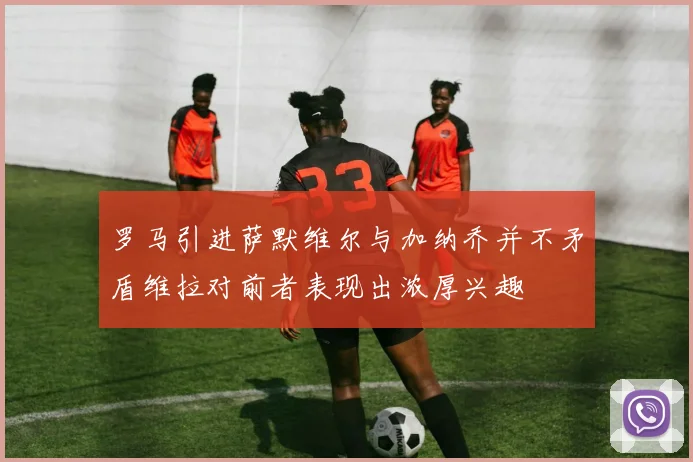 罗马引进萨默维尔与加纳乔并不矛盾维拉对前者表现出浓厚兴趣