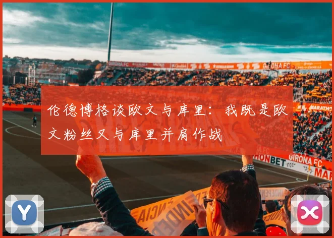 伦德博格谈欧文与库里：我既是欧文粉丝又与库里并肩作战