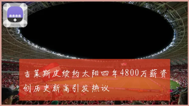 吉莱斯皮续约太阳四年4800万薪资创历史新高引发热议