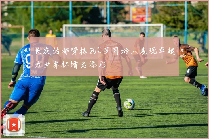 长友佑都赞梅西C罗同龄人表现卓越为世界杯增光添彩