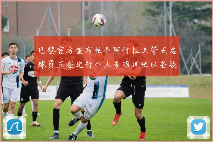 巴黎官方宣布帕乔阿什拉夫等五名球员正在进行个人专项训练以备战新赛季