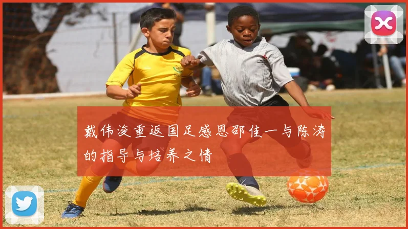 戴伟浚重返国足感恩邵佳一与陈涛的指导与培养之情