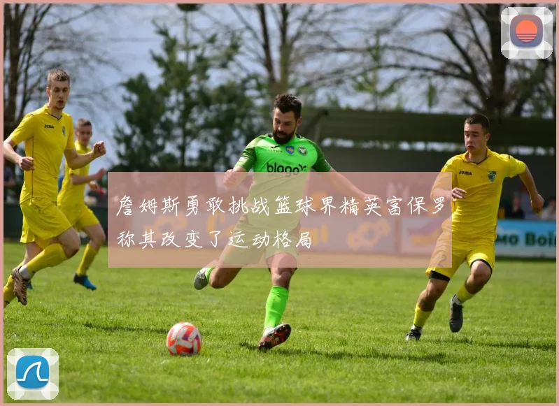 詹姆斯勇敢挑战篮球界精英富保罗称其改变了运动格局
