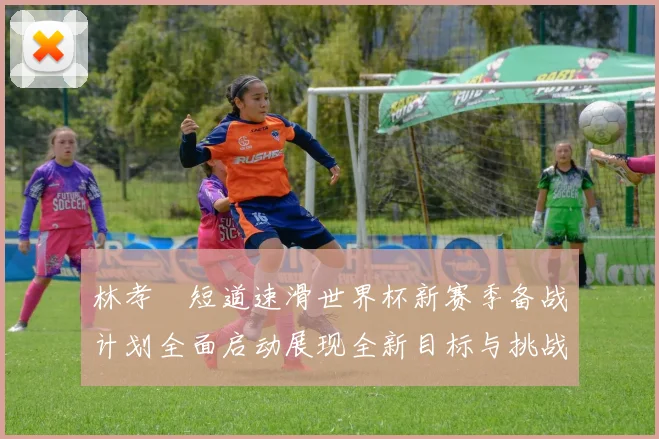 林孝埈短道速滑世界杯新赛季备战计划全面启动展现全新目标与挑战