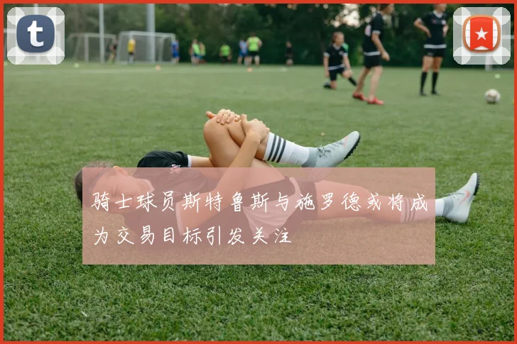 骑士球员斯特鲁斯与施罗德或将成为交易目标引发关注