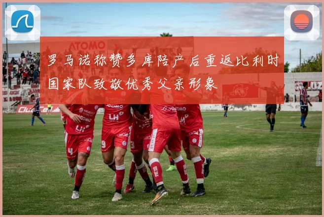 罗马诺称赞多库陪产后重返比利时国家队致敬优秀父亲形象