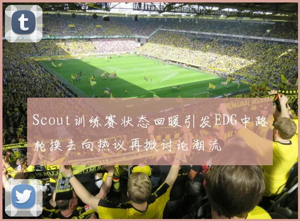 Scout训练赛状态回暖引发EDG中路轮换去向热议再掀讨论潮流
