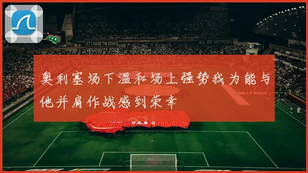 奥利塞场下温和场上强势我为能与他并肩作战感到荣幸