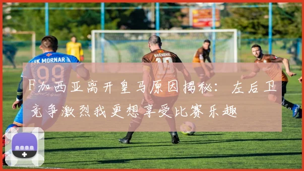 F加西亚离开皇马原因揭秘：左后卫竞争激烈我更想享受比赛乐趣