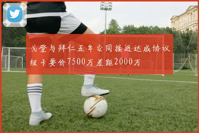 戈登与拜仁五年合同接近达成协议纽卡要价7500万差距2000万