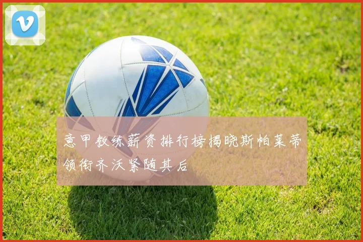 意甲教练薪资排行榜揭晓斯帕莱蒂领衔齐沃紧随其后