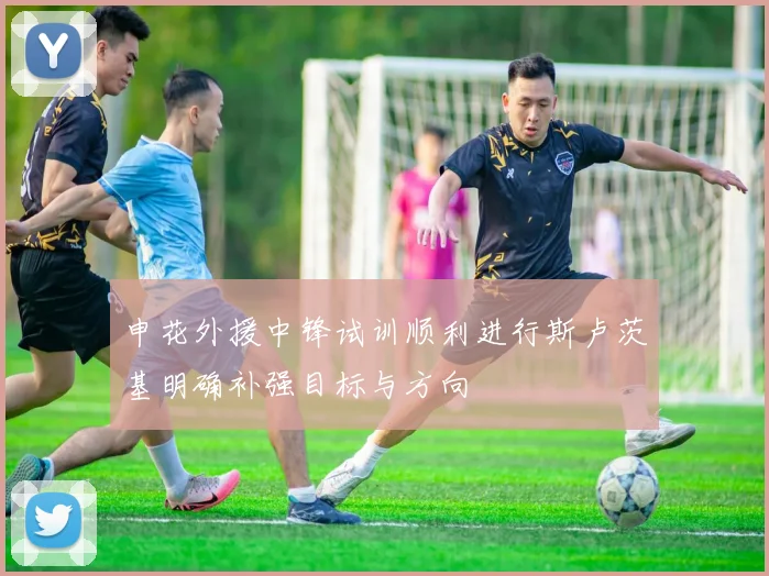 申花外援中锋试训顺利进行斯卢茨基明确补强目标与方向