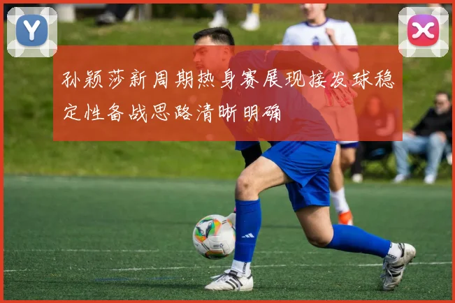 孙颖莎新周期热身赛展现接发球稳定性备战思路清晰明确